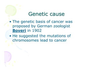 Genetic cause
• The genetic basis of cancer was
proposed by German zoologist
Boveri in 1902
• He suggested the mutations of
chromosomes lead to cancer

 