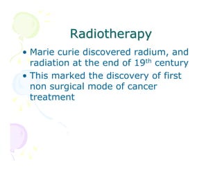Radiotherapy
• Marie curie discovered radium, and
radiation at the end of 19th century
• This marked the discovery of first
non surgical mode of cancer
treatment

 