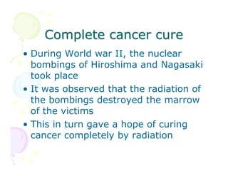 Complete cancer cure
• During World war II, the nuclear
bombings of Hiroshima and Nagasaki
took place
• It was observed that the radiation of
the bombings destroyed the marrow
of the victims
• This in turn gave a hope of curing
cancer completely by radiation

 