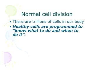 Normal cell division
• There are trillions of cells in our body
• Healthy cells are programmed to
“know what to do and when to
do it”.

 