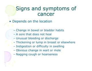 Signs and symptoms of
cancer
• Depends on the location
–
–
–
–
–
–
–

Change in bowel or bladder habits
A sore that does not heal
Unusual bleeding or discharge
Thickening or lump in breast or elsewhere
Indigestion or difficulty in swelling
Obvious change in wart or mole
Nagging cough or hoarseness

 