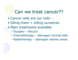 Can we treat cancer??
• Cancer cells are our cells –
• killing them = killing ourselves
• Main treatments available
– Surgery – Recurs
– Chemotherapy – damages normal cells
– Radiotherapy – damages nearby areas

 