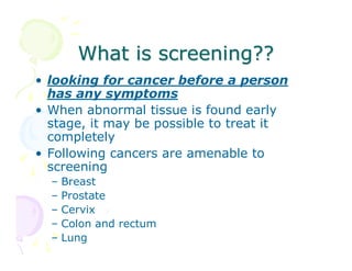 What is screening??
• looking for cancer before a person
has any symptoms
• When abnormal tissue is found early
stage, it may be possible to treat it
completely
• Following cancers are amenable to
screening
–
–
–
–
–

Breast
Prostate
Cervix
Colon and rectum
Lung

 