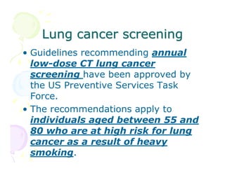 Lung cancer screening
• Guidelines recommending annual
low-dose CT lung cancer
screening have been approved by
the US Preventive Services Task
Force.
• The recommendations apply to
individuals aged between 55 and
80 who are at high risk for lung
cancer as a result of heavy
smoking.

 