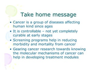 Take home message
• Cancer is a group of diseases affecting
human kind since ages
• It is controllable – not yet completely
curable at early stages
• Screening programs help in reducing
morbidity and mortality from cancer
• Gearing cancer research towards knowing
the molecular mechanisms of cancer can
help in developing treatment modules

 