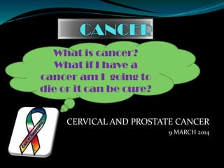 CERVICAL AND PROSTATE CANCER
9 MARCH 2014
What is cancer?
What if I have a
cancer am I going to
die or it can be cure?
 