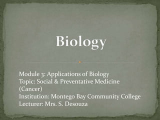 Module 3: Applications of Biology
Topic: Social & Preventative Medicine
(Cancer)
Institution: Montego Bay Community College
Lecturer: Mrs. S. Desouza
 