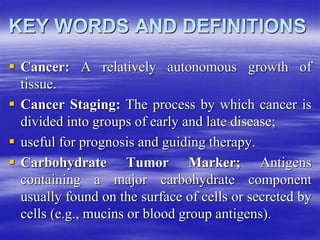 KEY WORDS AND DEFINITIONS
 Cancer: A relatively autonomous growth of
tissue.
 Cancer Staging: The process by which cancer is
divided into groups of early and late disease;
 useful for prognosis and guiding therapy.
 Carbohydrate Tumor Marker; Antigens
containing a major carbohydrate component
usually found on the surface of cells or secreted by
cells (e.g., mucins or blood group antigens).
 