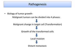 Pathogenesis
• Biology of tumor growth-
Malignant tumors can be divided into 4 phases:
Malignant change in target cell (Transformation)
Growth of the transformed cells
Local invasion
Distant metastasis
 