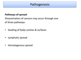 Pathways of spread-
Dissemination of cancers may occur through one
of three pathways-
• Seeding of body cavities & surfaces
• Lymphatic spread
• Hematogenous spread
Pathogenesis
 