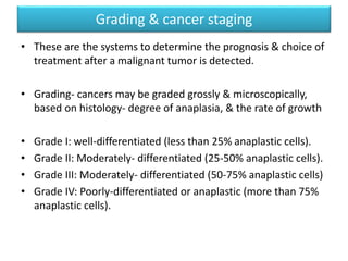 Grading & cancer staging
• These are the systems to determine the prognosis & choice of
treatment after a malignant tumor is detected.
• Grading- cancers may be graded grossly & microscopically,
based on histology- degree of anaplasia, & the rate of growth
• Grade I: well-differentiated (less than 25% anaplastic cells).
• Grade II: Moderately- differentiated (25-50% anaplastic cells).
• Grade III: Moderately- differentiated (50-75% anaplastic cells)
• Grade IV: Poorly-differentiated or anaplastic (more than 75%
anaplastic cells).
 