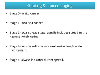 • Stage 0- in situ cancer
• Stage 1- localised cancer
• Stage 2- local spread stage, usually includes spread to the
nearest lymph nodes
• Stage 3- usually indicates more extensive lymph node
involvement
• Stage 4- always indicates distant spread.
Grading & cancer staging
 