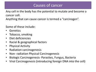 Causes of cancer
Any cell in the body has the potential to mutate and become a
cancer cell.
Anything that can cause cancer is termed a “carcinogen”.
Some of these include:
• Genetics
• Tobacco, smoking
• Diet deficiencies
• Racial & geographical factors
• Physical Activity
• Radiation carcinogenesis
• Non- radiation Physical Carcinogenesis
• Biologic Carcinogenesis- Parasites, Fungus, Bacteria
• Viral Carcinogenesis (introducing foreign DNA into the cell)
 