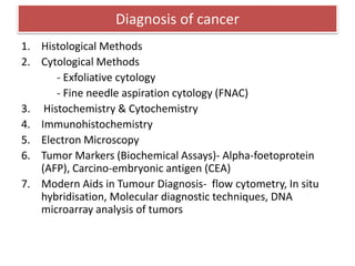 Diagnosis of cancer
1. Histological Methods
2. Cytological Methods
- Exfoliative cytology
- Fine needle aspiration cytology (FNAC)
3. Histochemistry & Cytochemistry
4. Immunohistochemistry
5. Electron Microscopy
6. Tumor Markers (Biochemical Assays)- Alpha-foetoprotein
(AFP), Carcino-embryonic antigen (CEA)
7. Modern Aids in Tumour Diagnosis- flow cytometry, In situ
hybridisation, Molecular diagnostic techniques, DNA
microarray analysis of tumors
 