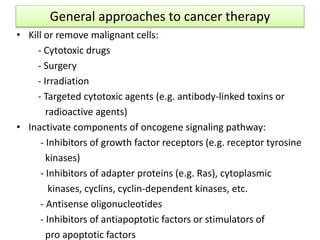 General approaches to cancer therapy
• Kill or remove malignant cells:
- Cytotoxic drugs
- Surgery
- Irradiation
- Targeted cytotoxic agents (e.g. antibody-linked toxins or
radioactive agents)
• Inactivate components of oncogene signaling pathway:
- Inhibitors of growth factor receptors (e.g. receptor tyrosine
kinases)
- Inhibitors of adapter proteins (e.g. Ras), cytoplasmic
kinases, cyclins, cyclin-dependent kinases, etc.
- Antisense oligonucleotides
- Inhibitors of antiapoptotic factors or stimulators of
pro apoptotic factors
 