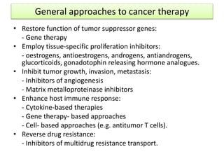 General approaches to cancer therapy
• Restore function of tumor suppressor genes:
- Gene therapy
• Employ tissue-specific proliferation inhibitors:
- oestrogens, antioestrogens, androgens, antiandrogens,
glucorticoids, gonadotophin releasing hormone analogues.
• Inhibit tumor growth, invasion, metastasis:
- Inhibitors of angiogenesis
- Matrix metalloproteinase inhibitors
• Enhance host immune response:
- Cytokine-based therapies
- Gene therapy- based approaches
- Cell- based approaches (e.g. antitumor T cells).
• Reverse drug resistance:
- Inhibitors of multidrug resistance transport.
 