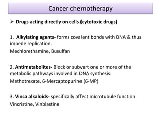 Cancer chemotherapy
 Drugs acting directly on cells (cytotoxic drugs)
1. Alkylating agents- forms covalent bonds with DNA & thus
impede replication.
Mechlorethamine, Busulfan
2. Antimetabolites- Block or subvert one or more of the
metabolic pathways involved in DNA synthesis.
Methotrexate, 6-Mercaptopurine (6-MP)
3. Vinca alkaloids- specifically affect microtubule function
Vincristine, Vinblastine
 