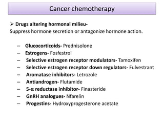 Cancer chemotherapy
 Drugs altering hormonal milieu-
Suppress hormone secretion or antagonize hormone action.
– Glucocorticoids- Prednisolone
– Estrogens- Fosfestrol
– Selective estrogen receptor modulators- Tamoxifen
– Selective estrogen receptor down regulators- Fulvestrant
– Aromatase inhibitors- Letrozole
– Antiandrogen- Flutamide
– 5-α reductase inhibitor- Finasteride
– GnRH analogues- Nfarelin
– Progestins- Hydroxyprogesterone acetate
 
