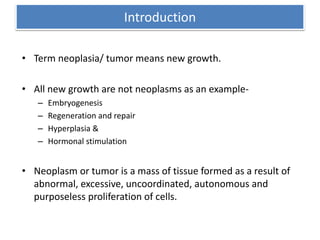 Introduction
• Term neoplasia/ tumor means new growth.
• All new growth are not neoplasms as an example-
– Embryogenesis
– Regeneration and repair
– Hyperplasia &
– Hormonal stimulation
• Neoplasm or tumor is a mass of tissue formed as a result of
abnormal, excessive, uncoordinated, autonomous and
purposeless proliferation of cells.
 