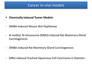 Chemically Induced Tumor Models-
- DMBA-induced Mouse Skin Papillomas
- N-methyl, N-nitrosourea (MNU)-induced Rat Mammary Gland
Carcinogenesis
- DMBA-induced Rat Mammary Gland Carcinogenesis
- MNU-induced Tracheal Squamous Cell Carcinoma in Hamster.
Cancer In-vivo models
 