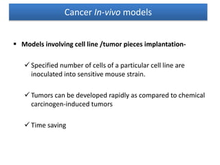  Models involving cell line /tumor pieces implantation-
 Specified number of cells of a particular cell line are
inoculated into sensitive mouse strain.
 Tumors can be developed rapidly as compared to chemical
carcinogen-induced tumors
 Time saving
Cancer In-vivo models
 