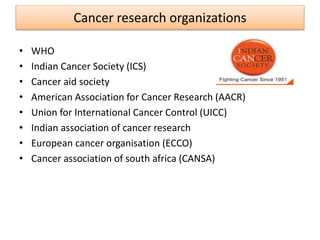 Cancer research organizations
• WHO
• Indian Cancer Society (ICS)
• Cancer aid society
• American Association for Cancer Research (AACR)
• Union for International Cancer Control (UICC)
• Indian association of cancer research
• European cancer organisation (ECCO)
• Cancer association of south africa (CANSA)
 