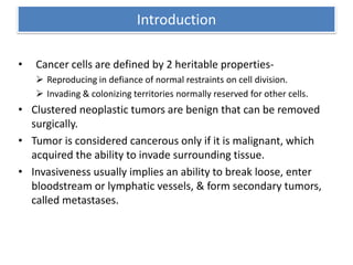 Introduction
• Cancer cells are defined by 2 heritable properties-
 Reproducing in defiance of normal restraints on cell division.
 Invading & colonizing territories normally reserved for other cells.
• Clustered neoplastic tumors are benign that can be removed
surgically.
• Tumor is considered cancerous only if it is malignant, which
acquired the ability to invade surrounding tissue.
• Invasiveness usually implies an ability to break loose, enter
bloodstream or lymphatic vessels, & form secondary tumors,
called metastases.
 