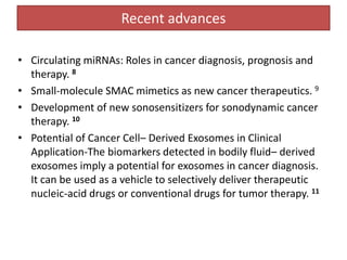Recent advances
• Circulating miRNAs: Roles in cancer diagnosis, prognosis and
therapy. 8
• Small-molecule SMAC mimetics as new cancer therapeutics. 9
• Development of new sonosensitizers for sonodynamic cancer
therapy. 10
• Potential of Cancer Cell– Derived Exosomes in Clinical
Application-The biomarkers detected in bodily fluid– derived
exosomes imply a potential for exosomes in cancer diagnosis.
It can be used as a vehicle to selectively deliver therapeutic
nucleic-acid drugs or conventional drugs for tumor therapy. 11
 