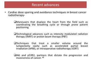 Recent advances
• Cardiac dose sparing and avoidance techniques in breast cancer
radiotherapy-
Maneuvers that displace the heart from the field such as
coordinating the breathing cycle or through prone patient
positioning
Technological advances such as intensity modulated radiation
therapy (IMRT) or proton beam therapy (PBT)
Techniques that treat a smaller volume around the
lumpectomy cavity such as accelerated partial breast
irradiation (APBI), or intraoperative radiotherapy (IORT)
Akt and p53R2, partners that dictate the progression and
invasiveness of cancer. 12
 