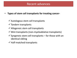 Recent advances
• Types of stem cell transplants for treating cancer-
 Autologous stem cell transplants
 Tandem transplants
 Allogeneic stem cell transplants
 Mini transplants (non-myeloablative transplants)
 Syngeneic stem cell transplants – for those with an
identical sibling
 Half-matched transplants
 