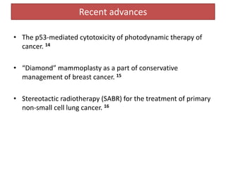 Recent advances
• The p53-mediated cytotoxicity of photodynamic therapy of
cancer. 14
• “Diamond” mammoplasty as a part of conservative
management of breast cancer. 15
• Stereotactic radiotherapy (SABR) for the treatment of primary
non-small cell lung cancer. 16
 