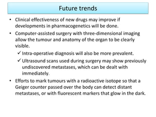 Future trends
• Clinical effectiveness of new drugs may improve if
developments in pharmacogenetics will be done.
• Computer-assisted surgery with three-dimensional imaging
allow the tumour and anatomy of the organ to be clearly
visible.
 Intra-operative diagnosis will also be more prevalent.
 Ultrasound scans used during surgery may show previously
undiscovered metastases, which can be dealt with
immediately.
• Efforts to mark tumours with a radioactive isotope so that a
Geiger counter passed over the body can detect distant
metastases, or with fluorescent markers that glow in the dark.
 
