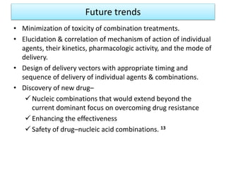 Future trends
• Minimization of toxicity of combination treatments.
• Elucidation & correlation of mechanism of action of individual
agents, their kinetics, pharmacologic activity, and the mode of
delivery.
• Design of delivery vectors with appropriate timing and
sequence of delivery of individual agents & combinations.
• Discovery of new drug–
 Nucleic combinations that would extend beyond the
current dominant focus on overcoming drug resistance
 Enhancing the effectiveness
 Safety of drug–nucleic acid combinations. 13
 