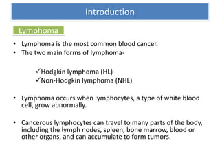 Lymphoma
• Lymphoma is the most common blood cancer.
• The two main forms of lymphoma-
Hodgkin lymphoma (HL)
Non-Hodgkin lymphoma (NHL)
• Lymphoma occurs when lymphocytes, a type of white blood
cell, grow abnormally.
• Cancerous lymphocytes can travel to many parts of the body,
including the lymph nodes, spleen, bone marrow, blood or
other organs, and can accumulate to form tumors.
Introduction
 