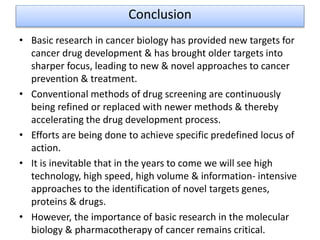 Conclusion
• Basic research in cancer biology has provided new targets for
cancer drug development & has brought older targets into
sharper focus, leading to new & novel approaches to cancer
prevention & treatment.
• Conventional methods of drug screening are continuously
being refined or replaced with newer methods & thereby
accelerating the drug development process.
• Efforts are being done to achieve specific predefined locus of
action.
• It is inevitable that in the years to come we will see high
technology, high speed, high volume & information- intensive
approaches to the identification of novel targets genes,
proteins & drugs.
• However, the importance of basic research in the molecular
biology & pharmacotherapy of cancer remains critical.
 