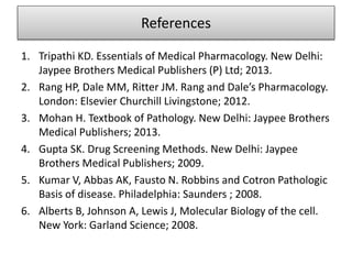 References
1. Tripathi KD. Essentials of Medical Pharmacology. New Delhi:
Jaypee Brothers Medical Publishers (P) Ltd; 2013.
2. Rang HP, Dale MM, Ritter JM. Rang and Dale’s Pharmacology.
London: Elsevier Churchill Livingstone; 2012.
3. Mohan H. Textbook of Pathology. New Delhi: Jaypee Brothers
Medical Publishers; 2013.
4. Gupta SK. Drug Screening Methods. New Delhi: Jaypee
Brothers Medical Publishers; 2009.
5. Kumar V, Abbas AK, Fausto N. Robbins and Cotron Pathologic
Basis of disease. Philadelphia: Saunders ; 2008.
6. Alberts B, Johnson A, Lewis J, Molecular Biology of the cell.
New York: Garland Science; 2008.
 