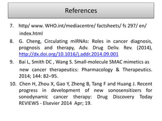 7. http/ www. WHO.int/mediacentre/ factsheets/ fs 297/ en/
index.html
8. G. Cheng, Circulating miRNAs: Roles in cancer diagnosis,
prognosis and therapy, Adv. Drug Deliv. Rev. (2014),
http://dx.doi.org/10.1016/j.addr.2014.09.001
9. Bai L, Smith DC , Wang S. Small-molecule SMAC mimetics as
new cancer therapeutics: Pharmacology & Therapeutics.
2014; 144: 82–95.
10. Chen H, Zhou X, Gao Y, Zheng B, Tang F and Huang J. Recent
progress in development of new sonosensitizers for
sonodynamic cancer therapy: Drug Discovery Today
REVIEWS - Elsevier 2014 Apr; 19.
References
 