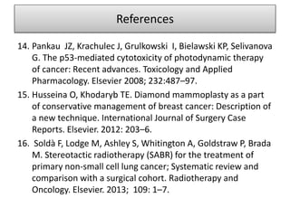 14. Pankau JZ, Krachulec J, Grulkowski I, Bielawski KP, Selivanova
G. The p53-mediated cytotoxicity of photodynamic therapy
of cancer: Recent advances. Toxicology and Applied
Pharmacology. Elsevier 2008; 232:487–97.
15. Husseina O, Khodaryb TE. Diamond mammoplasty as a part
of conservative management of breast cancer: Description of
a new technique. International Journal of Surgery Case
Reports. Elsevier. 2012: 203–6.
16. Soldà F, Lodge M, Ashley S, Whitington A, Goldstraw P, Brada
M. Stereotactic radiotherapy (SABR) for the treatment of
primary non-small cell lung cancer; Systematic review and
comparison with a surgical cohort. Radiotherapy and
Oncology. Elsevier. 2013; 109: 1–7.
References
 