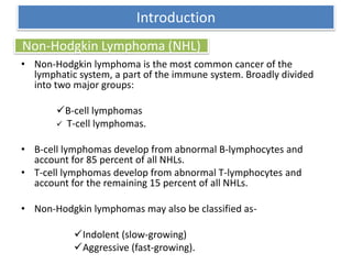 Non-Hodgkin Lymphoma (NHL)
• Non-Hodgkin lymphoma is the most common cancer of the
lymphatic system, a part of the immune system. Broadly divided
into two major groups:
B-cell lymphomas
 T-cell lymphomas.
• B-cell lymphomas develop from abnormal B-lymphocytes and
account for 85 percent of all NHLs.
• T-cell lymphomas develop from abnormal T-lymphocytes and
account for the remaining 15 percent of all NHLs.
• Non-Hodgkin lymphomas may also be classified as-
Indolent (slow-growing)
Aggressive (fast-growing).
Introduction
 
