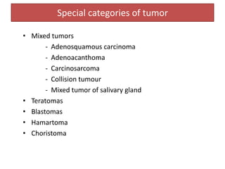 Special categories of tumor
• Mixed tumors
- Adenosquamous carcinoma
- Adenoacanthoma
- Carcinosarcoma
- Collision tumour
- Mixed tumor of salivary gland
• Teratomas
• Blastomas
• Hamartoma
• Choristoma
 