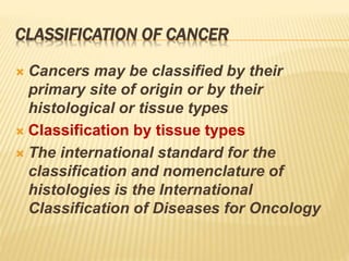 CLASSIFICATION OF CANCER
 Cancers may be classified by their
primary site of origin or by their
histological or tissue types
 Classification by tissue types
 The international standard for the
classification and nomenclature of
histologies is the International
Classification of Diseases for Oncology
 