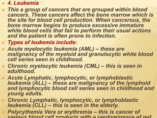  4. Leukemia
 This a group of cancers that are grouped within blood
cancers. These cancers affect the bone marrow which is
the site for blood cell production. When cancerous, the
bone marrow begins to produce excessive immature
white blood cells that fail to perform their usual actions
and the patient is often prone to infection.
 Types of leukemia include:
 Acute myelocytic leukemia (AML) – these are
malignancy of the myeloid and granulocytic white blood
cell series seen in childhood.
 Chronic myelocytic leukemia (CML) – this is seen in
adulthood.
 Acute Lymphatic, lymphocytic, or lymphoblastic
leukemia (ALL) – these are malignancy of the lymphoid
and lymphocytic blood cell series seen in childhood and
young adults.
 Chronic Lymphatic, lymphocytic, or lymphoblastic
leukemia (CLL) – this is seen in the elderly.
 Polycythemia Vera or erythremia – this is cancer of
 