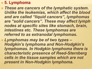  5. Lymphoma
 These are cancers of the lymphatic system.
Unlike the leukemias, which affect the blood
and are called “liquid cancers”, lymphomas
are “solid cancers”. These may affect lymph
nodes at specific sites like stomach, brain,
intestines etc. These lymphomas are
referred to as extranodal lymphomas.
 Lymphomas may be of two types –
Hodgkin’s lymphoma and Non-Hodgkin’s
lymphomas. In Hodgkin lymphoma there is
characteristic presence of Reed-Sternberg
cells in the tissue samples which are not
present in Non-Hodgkin lymphoma.
 