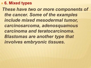  6. Mixed types
These have two or more components of
the cancer. Some of the examples
include mixed mesodermal tumor,
carcinosarcoma, adenosquamous
carcinoma and teratocarcinoma.
Blastomas are another type that
involves embryonic tissues.
 