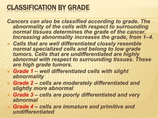 CLASSIFICATION BY GRADE
Cancers can also be classified according to grade. The
abnormality of the cells with respect to surrounding
normal tissues determines the grade of the cancer.
Increasing abnormality increases the grade, from 1–4.
 Cells that are well differentiated closely resemble
normal specialized cells and belong to low grade
tumors. Cells that are undifferentiated are highly
abnormal with respect to surrounding tissues. These
are high grade tumors.
 Grade 1 – well differentiated cells with slight
abnormality
 Grade 2 – cells are moderately differentiated and
slightly more abnormal
 Grade 3 – cells are poorly differentiated and very
abnormal
 Grade 4 – cells are immature and primitive and
undifferentiated
 