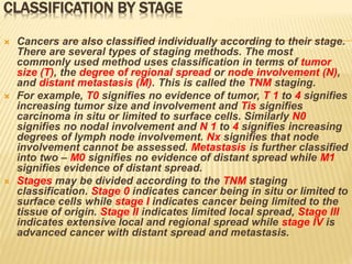 CLASSIFICATION BY STAGE
 Cancers are also classified individually according to their stage.
There are several types of staging methods. The most
commonly used method uses classification in terms of tumor
size (T), the degree of regional spread or node involvement (N),
and distant metastasis (M). This is called the TNM staging.
 For example, T0 signifies no evidence of tumor, T 1 to 4 signifies
increasing tumor size and involvement and Tis signifies
carcinoma in situ or limited to surface cells. Similarly N0
signifies no nodal involvement and N 1 to 4 signifies increasing
degrees of lymph node involvement. Nx signifies that node
involvement cannot be assessed. Metastasis is further classified
into two – M0 signifies no evidence of distant spread while M1
signifies evidence of distant spread.
 Stages may be divided according to the TNM staging
classification. Stage 0 indicates cancer being in situ or limited to
surface cells while stage I indicates cancer being limited to the
tissue of origin. Stage II indicates limited local spread, Stage III
indicates extensive local and regional spread while stage IV is
advanced cancer with distant spread and metastasis.
 