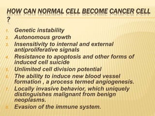 HOW CAN NORMAL CELL BECOME CANCER CELL
?
1. Genetic instability
2. Autonomous growth
3. Insensitivity to internal and external
antiproliferative signals
4. Resistance to apoptosis and other forms of
induced cell suicide
5. Unlimited cell division potential
6. The ability to induce new blood vessel
formation , a process termed angiogenesis.
7. Locally invasive behavior, which uniquely
distinguishes malignant from benign
neoplasms.
8. Evasion of the immune system.
 