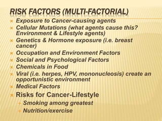 RISK FACTORS (MULTI-FACTORIAL)
 Exposure to Cancer-causing agents
 Cellular Mutations (what agents cause this?
Environment & Lifestyle agents)
 Genetics & Hormone exposure (i.e. breast
cancer)
 Occupation and Environment Factors
 Social and Psychological Factors
 Chemicals in Food
 Viral (i.e. herpes, HPV, mononucleosis) create an
opportunistic environment
 Medical Factors
 Risks for Cancer-Lifestyle
 Smoking among greatest
 Nutrition/exercise
 
