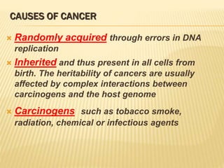 CAUSES OF CANCER
 Randomly acquired through errors in DNA
replication
 Inherited and thus present in all cells from
birth. The heritability of cancers are usually
affected by complex interactions between
carcinogens and the host genome
 Carcinogens such as tobacco smoke,
radiation, chemical or infectious agents
 