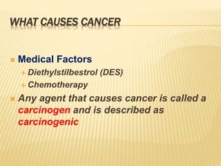 WHAT CAUSES CANCER
 Medical Factors
 Diethylstilbestrol (DES)
 Chemotherapy
 Any agent that causes cancer is called a
carcinogen and is described as
carcinogenic
 